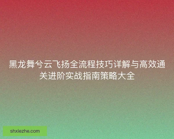 黑龙舞兮云飞扬全流程技巧详解与高效通关进阶实战指南策略大全