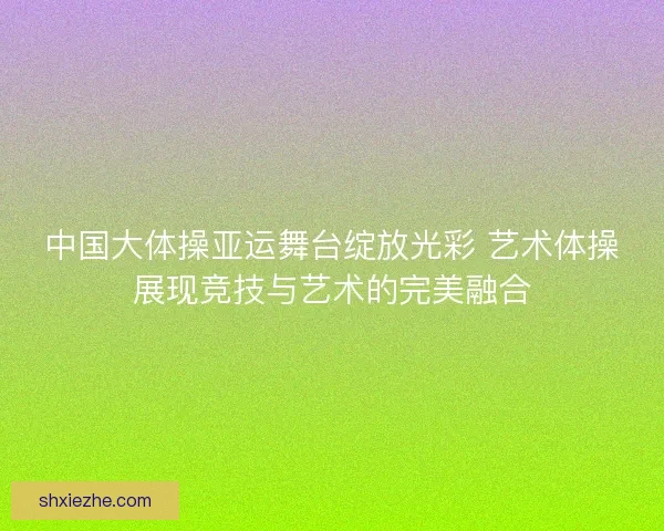 中国大体操亚运舞台绽放光彩 艺术体操展现竞技与艺术的完美融合