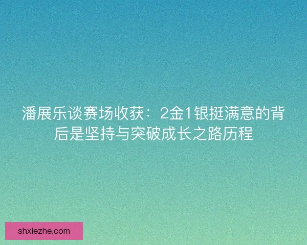 潘展乐谈赛场收获：2金1银挺满意的背后是坚持与突破成长之路历程